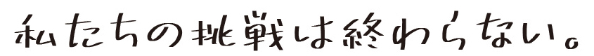 私たちの挑戦は終わらない。